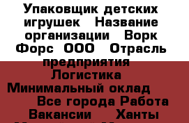 Упаковщик детских игрушек › Название организации ­ Ворк Форс, ООО › Отрасль предприятия ­ Логистика › Минимальный оклад ­ 24 000 - Все города Работа » Вакансии   . Ханты-Мансийский,Мегион г.